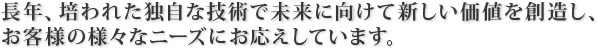 長年、培われた独自な技術で未来に向けて新しい価値を創造し、お客様の様々なニーズにお応えしています。