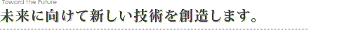 未来に向けて新しい技術を創造します。